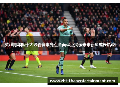 英超青年队十大必看赛事亮点全面盘点揭示未来新星成长轨迹