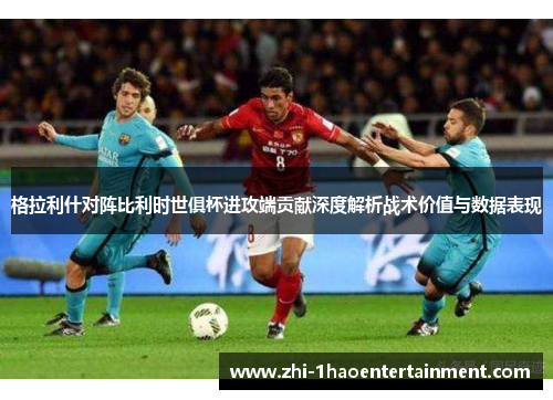 格拉利什对阵比利时世俱杯进攻端贡献深度解析战术价值与数据表现 格拉利什对阵比利时世俱杯进攻端贡献深度解析战术价值与数据表现