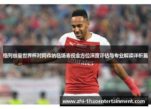 格列兹曼世界杯对阿森纳临场表现全方位深度评估与专业解读详析篇 格列兹曼世界杯对阿森纳临场表现全方位深度评估与专业解读详析篇
