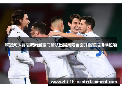 欧冠淘汰赛暗流汹涌豪门球队出局风险全面升温警报持续拉响 欧冠淘汰赛暗流汹涌豪门球队出局风险全面升温警报持续拉响