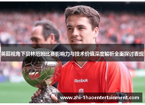 英超视角下贝林厄姆比赛影响力与技术价值深度解析全面探讨表现
