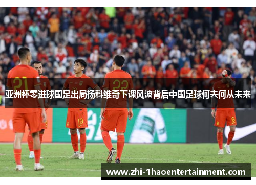 亚洲杯零进球国足出局扬科维奇下课风波背后中国足球何去何从未来