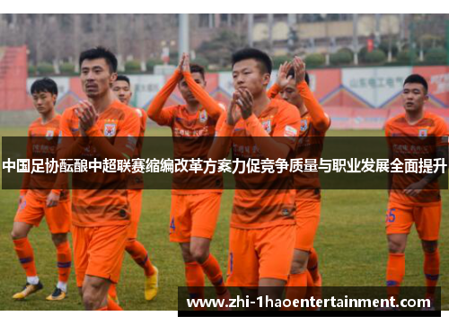 中国足协酝酿中超联赛缩编改革方案力促竞争质量与职业发展全面提升