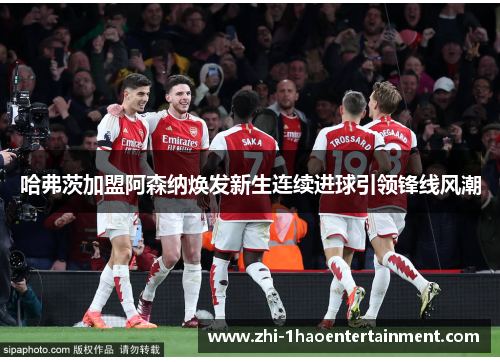 哈弗茨加盟阿森纳焕发新生连续进球引领锋线风潮 哈弗茨加盟阿森纳焕发新生连续进球引领锋线风潮
