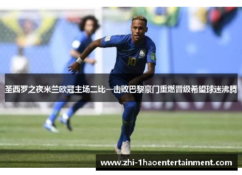 圣西罗之夜米兰欧冠主场二比一击败巴黎豪门重燃晋级希望球迷沸腾 圣西罗之夜米兰欧冠主场二比一击败巴黎豪门重燃晋级希望球迷沸腾