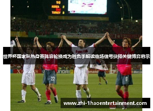世界杯国家队热身赛阵容轮换成为胜负手解读临场信号抉择关键博弈启示