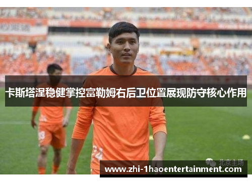 卡斯塔涅稳健掌控富勒姆右后卫位置展现防守核心作用